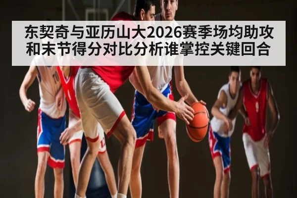 东契奇与亚历山大2026赛季场均助攻和末节得分对比分析谁掌控关键回合